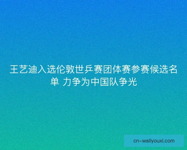 王艺迪入选伦敦世乒赛团体赛参赛候选名单 力争为中国队争光