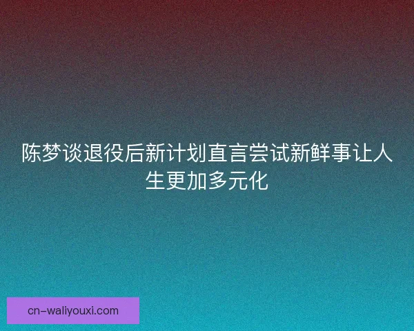 陈梦谈退役后新计划直言尝试新鲜事让人生更加多元化