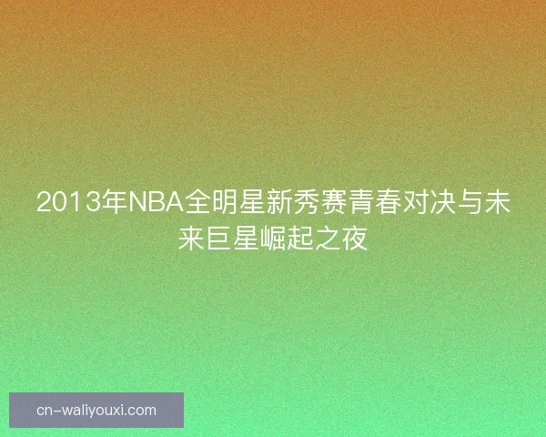 2013年NBA全明星新秀赛青春对决与未来巨星崛起之夜