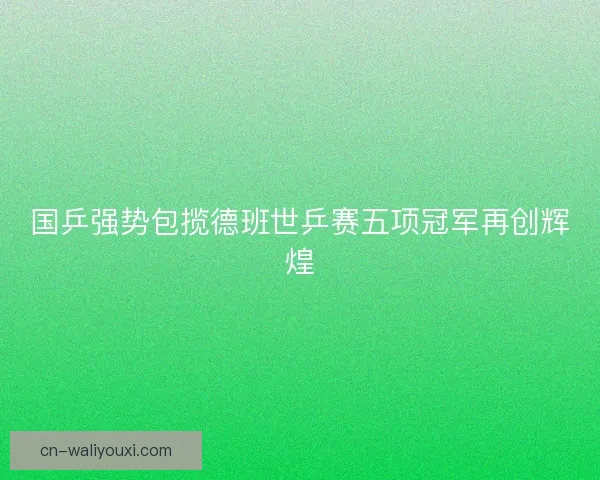 国乒强势包揽德班世乒赛五项冠军再创辉煌