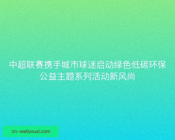 中超联赛携手城市球迷启动绿色低碳环保公益主题系列活动新风尚
