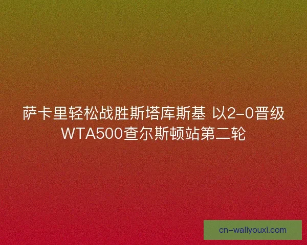 萨卡里轻松战胜斯塔库斯基 以2-0晋级WTA500查尔斯顿站第二轮