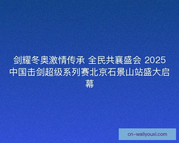 剑耀冬奥激情传承 全民共襄盛会 2025中国击剑超级系列赛北京石景山站盛大启幕
