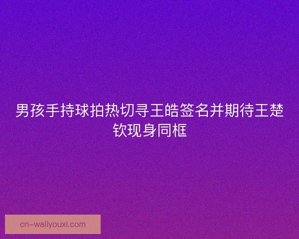 男孩手持球拍热切寻王皓签名并期待王楚钦现身同框