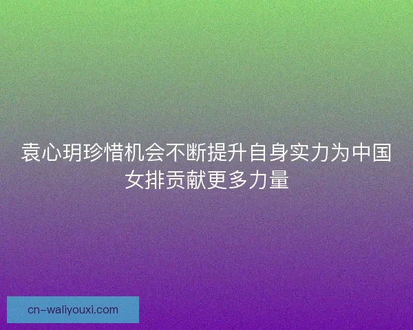 袁心玥珍惜机会不断提升自身实力为中国女排贡献更多力量