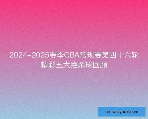 2024-2025赛季CBA常规赛第四十六轮精彩五大绝杀球回顾