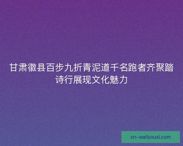 甘肃徽县百步九折青泥道千名跑者齐聚踏诗行展现文化魅力