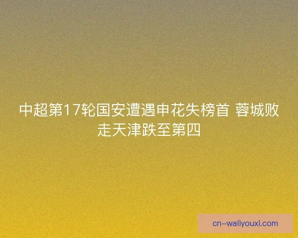 中超第17轮国安遭遇申花失榜首 蓉城败走天津跌至第四 中超第17轮国安遭遇申花失榜首 蓉城败走天津跌至第四