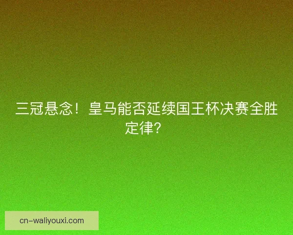 三冠悬念！皇马能否延续国王杯决赛全胜定律？