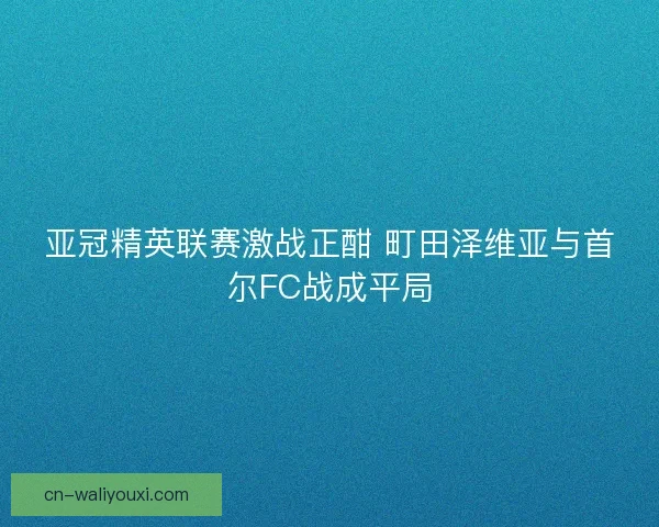 亚冠精英联赛激战正酣 町田泽维亚与首尔FC战成平局