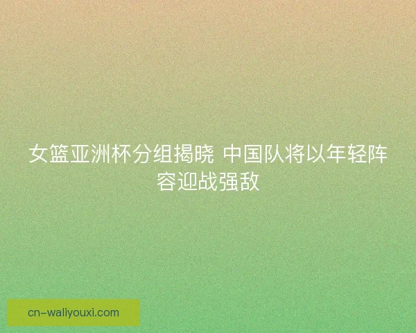 女篮亚洲杯分组揭晓 中国队将以年轻阵容迎战强敌 女篮亚洲杯分组揭晓 中国队将以年轻阵容迎战强敌